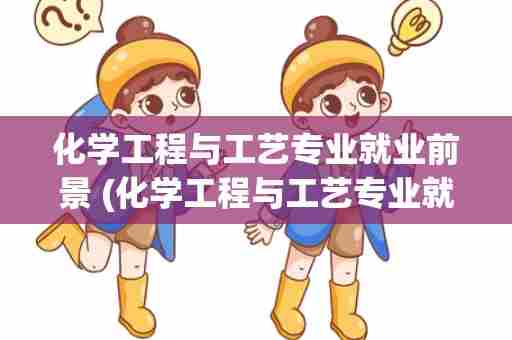 化学工程与工艺专业就业前景 (化学工程与工艺专业就业前景女生)