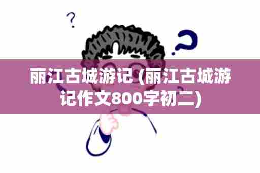 丽江古城游记 (丽江古城游记作文800字初二)