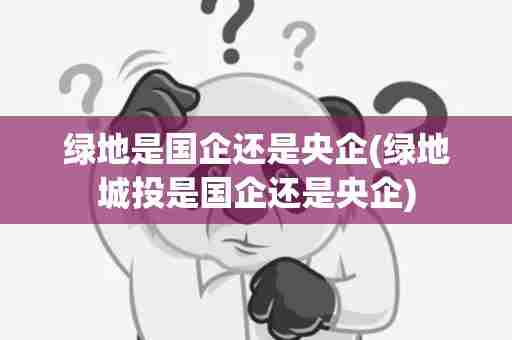 绿地是国企还是央企(绿地城投是国企还是央企)
