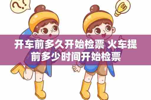 开车前多久开始检票 火车提前多少时间开始检票