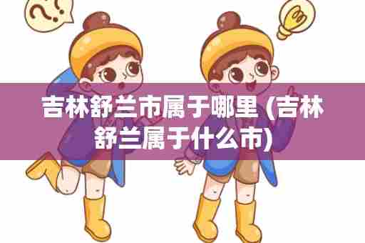 吉林舒兰市属于哪里 (吉林舒兰属于什么市)