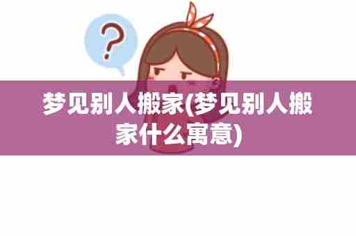 梦见别人搬家(梦见别人搬家什么寓意)