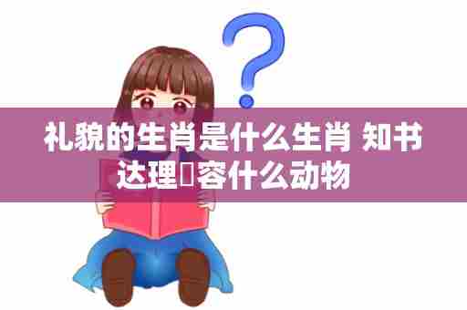 礼貌的生肖是什么生肖 知书达理㰢容什么动物
