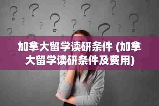 加拿大留学读研条件 (加拿大留学读研条件及费用)