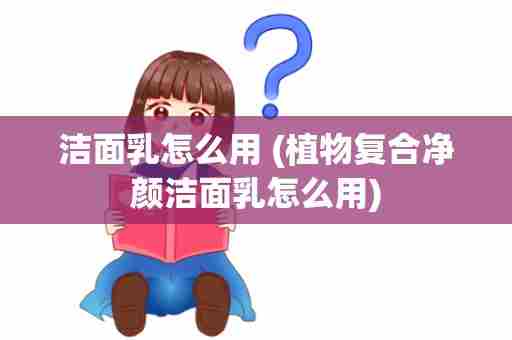 洁面乳怎么用 (植物复合净颜洁面乳怎么用)