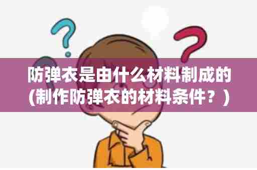 防弹衣是由什么材料制成的(制作防弹衣的材料条件？)