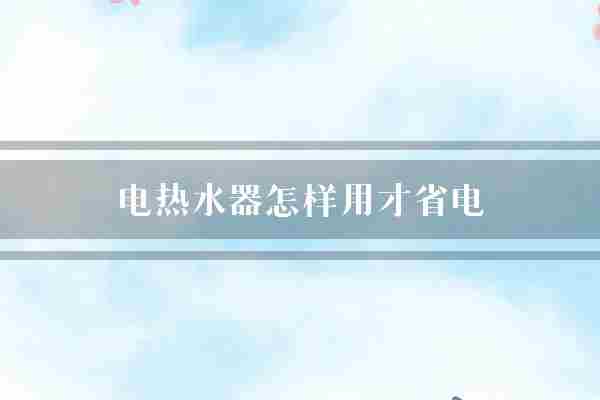 电热水器怎样用才省电(电热水器省电时间)