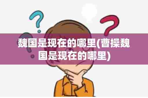魏国是现在的哪里(曹操魏国是现在的哪里)